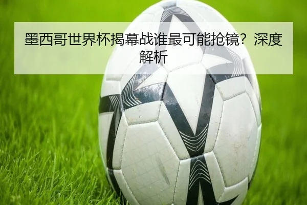 墨西哥世界杯揭幕战谁最可能抢镜？深度解析