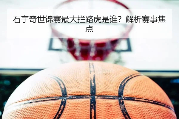 石宇奇世锦赛最大拦路虎是谁？解析赛事焦点