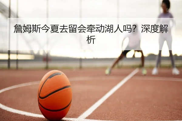 詹姆斯今夏去留会牵动湖人吗？深度解析