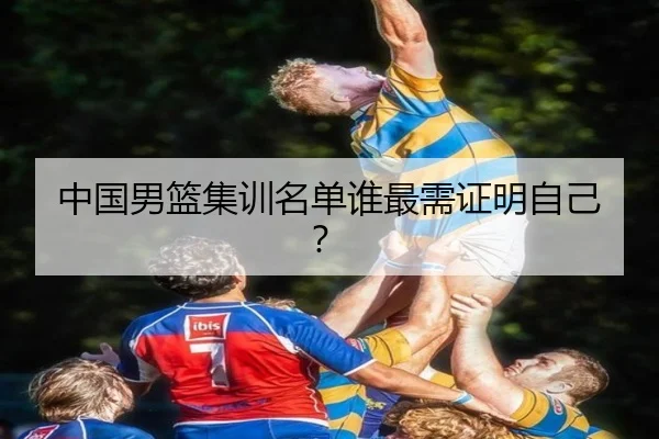中国男篮集训名单谁最需证明自己？ - xingkong.com